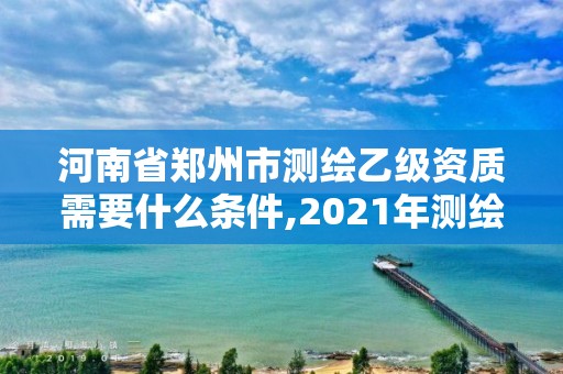 河南省鄭州市測繪乙級資質需要什么條件,2021年測繪資質乙級人員要求。