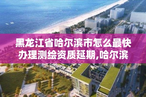 黑龍江省哈爾濱市怎么最快辦理測繪資質延期,哈爾濱測繪公司電話。