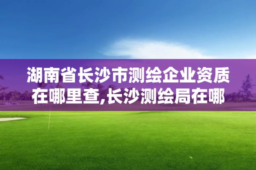 湖南省長沙市測繪企業資質在哪里查,長沙測繪局在哪。