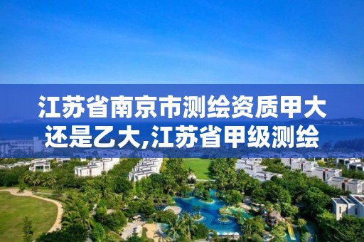 江蘇省南京市測繪資質甲大還是乙大,江蘇省甲級測繪資質單位。