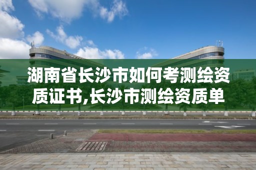 湖南省長沙市如何考測繪資質證書,長沙市測繪資質單位名單。