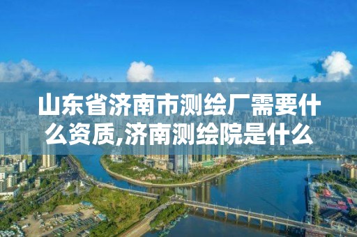 山東省濟南市測繪廠需要什么資質,濟南測繪院是什么單位。