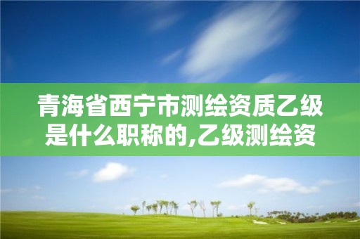 青海省西寧市測繪資質(zhì)乙級是什么職稱的,乙級測繪資質(zhì)單位查詢。