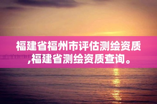 福建省福州市評估測繪資質,福建省測繪資質查詢。