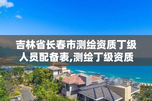 吉林省長春市測繪資質丁級人員配備表,測繪丁級資質人員條件。