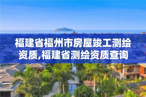 福建省福州市房屋竣工測繪資質,福建省測繪資質查詢。