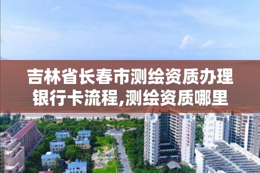 吉林省長春市測繪資質辦理銀行卡流程,測繪資質哪里辦理。