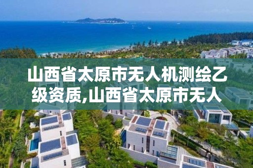 山西省太原市無人機測繪乙級資質,山西省太原市無人機測繪乙級資質企業名單。