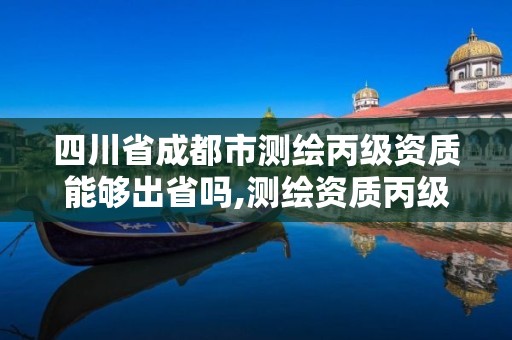 四川省成都市測繪丙級資質能夠出省嗎,測繪資質丙級升乙級條件。