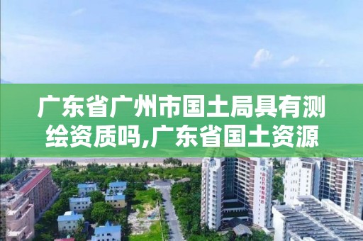 廣東省廣州市國土局具有測繪資質嗎,廣東省國土資源測繪院是國企單位嗎。