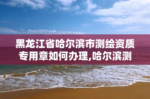 黑龍江省哈爾濱市測繪資質專用章如何辦理,哈爾濱測繪局屬于什么單位。