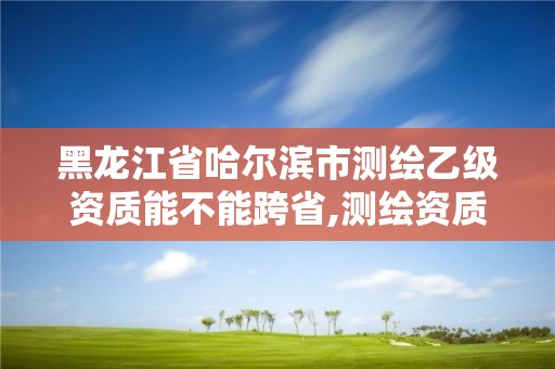 黑龍江省哈爾濱市測繪乙級資質能不能跨省,測繪資質可以直接辦理乙級。