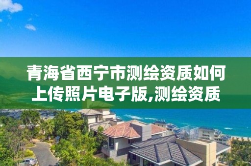 青海省西寧市測繪資質如何上傳照片電子版,測繪資質申報系統。