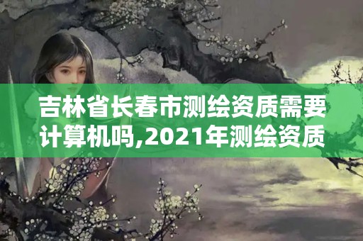 吉林省長春市測繪資質需要計算機嗎,2021年測繪資質人員要求。