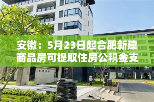 安徽：5月23日起合肥新建商品房可提取住房公積金支付購房首付款