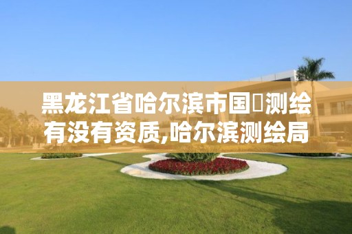 黑龍江省哈爾濱市國璟測繪有沒有資質,哈爾濱測繪局幼兒園是民辦還是公辦。