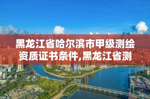 黑龍江省哈爾濱市甲級測繪資質證書條件,黑龍江省測繪甲級單位。