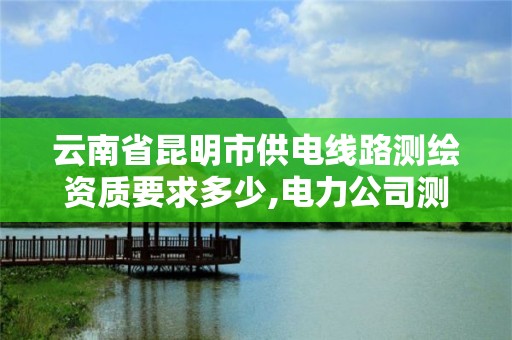 云南省昆明市供電線路測繪資質要求多少,電力公司測繪辛苦嗎。