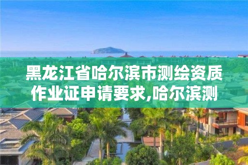 黑龍江省哈爾濱市測繪資質作業證申請要求,哈爾濱測繪局是干什么的。