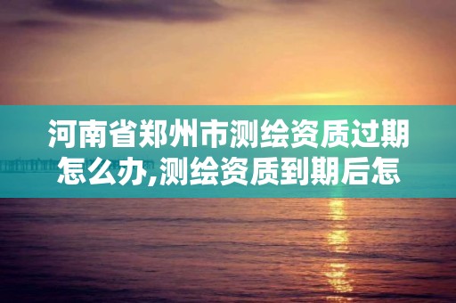 河南省鄭州市測繪資質過期怎么辦,測繪資質到期后怎么續期?。