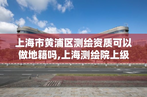 上海市黃浦區(qū)測繪資質(zhì)可以做地籍嗎,上海測繪院上級單位。