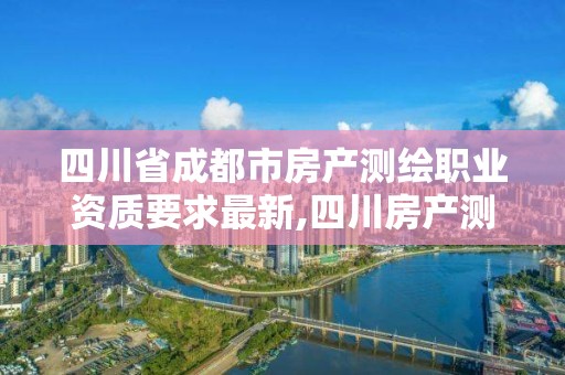 四川省成都市房產(chǎn)測繪職業(yè)資質(zhì)要求最新,四川房產(chǎn)測繪收費標(biāo)準(zhǔn)。