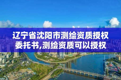 遼寧省沈陽市測繪資質授權委托書,測繪資質可以授權嗎。