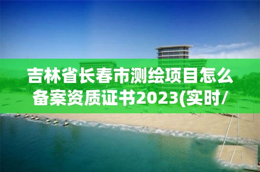 吉林省長春市測繪項目怎么備案資質證書2023(實時/更新中)