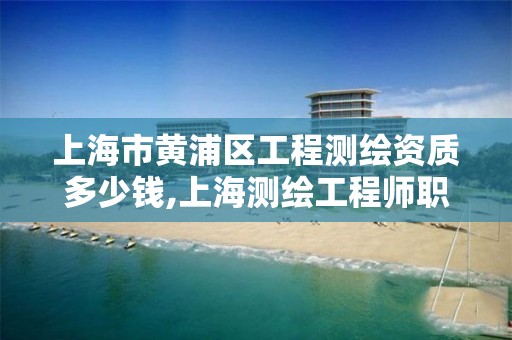 上海市黃浦區工程測繪資質多少錢,上海測繪工程師職稱評定條件及流程。