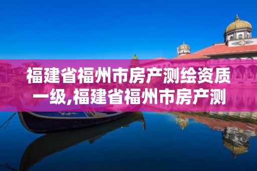 福建省福州市房產測繪資質一級,福建省福州市房產測繪資質一級企業名單。