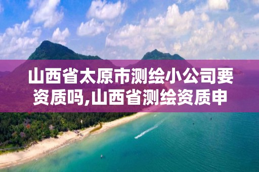 山西省太原市測繪小公司要資質(zhì)嗎,山西省測繪資質(zhì)申請。