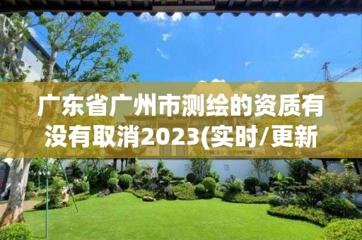 廣東省廣州市測繪的資質(zhì)有沒有取消2023(實時/更新中)