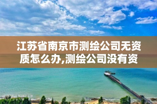 江蘇省南京市測繪公司無資質怎么辦,測繪公司沒有資質可以開展業務嗎。