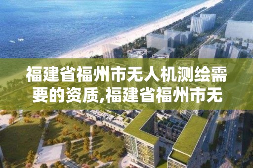 福建省福州市無(wú)人機(jī)測(cè)繪需要的資質(zhì),福建省福州市無(wú)人機(jī)測(cè)繪需要的資質(zhì)有哪些。