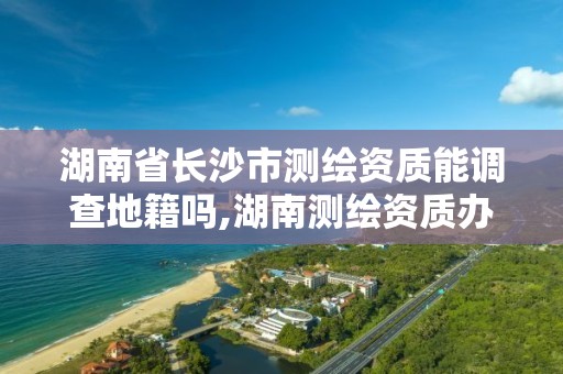 湖南省長沙市測繪資質能調查地籍嗎,湖南測繪資質辦理。