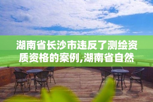 湖南省長沙市違反了測繪資質(zhì)資格的案例,湖南省自然資源廳關于延長測繪資質(zhì)證書有效期的公告。