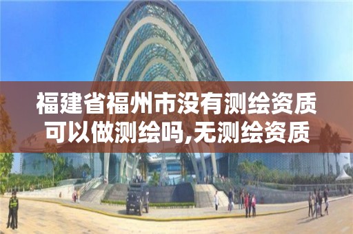 福建省福州市沒有測繪資質可以做測繪嗎,無測繪資質公司進行測繪的后果。