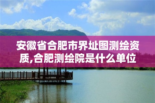 安徽省合肥市界址圖測繪資質,合肥測繪院是什么單位。