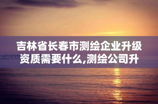 吉林省長春市測繪企業升級資質需要什么,測繪公司升級資質需要學歷證書騙局。