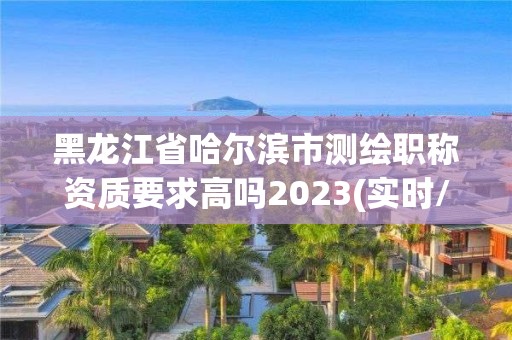 黑龍江省哈爾濱市測繪職稱資質(zhì)要求高嗎2023(實時/更新中)