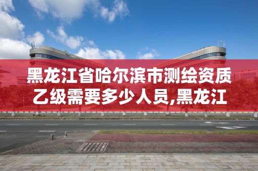 黑龍江省哈爾濱市測繪資質乙級需要多少人員,黑龍江測繪公司乙級資質。