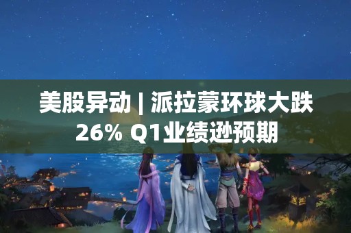 美股異動 | 派拉蒙環球大跌26% Q1業績遜預期