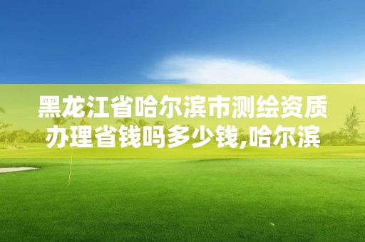 黑龍江省哈爾濱市測繪資質辦理省錢嗎多少錢,哈爾濱測繪局是干什么的。