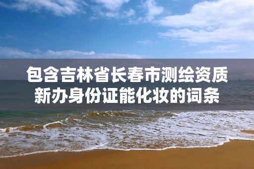 包含吉林省長春市測繪資質新辦身份證能化妝的詞條