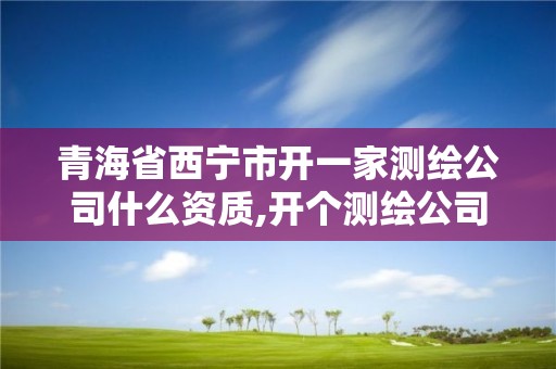 青海省西寧市開一家測繪公司什么資質,開個測繪公司怎么樣。