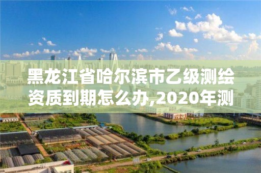 黑龍江省哈爾濱市乙級(jí)測(cè)繪資質(zhì)到期怎么辦,2020年測(cè)繪乙級(jí)資質(zhì)延期。