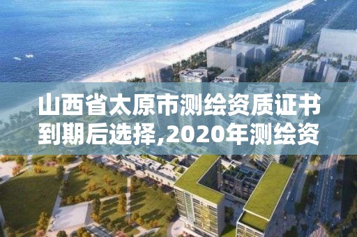 山西省太原市測繪資質證書到期后選擇,2020年測繪資質證書延期。