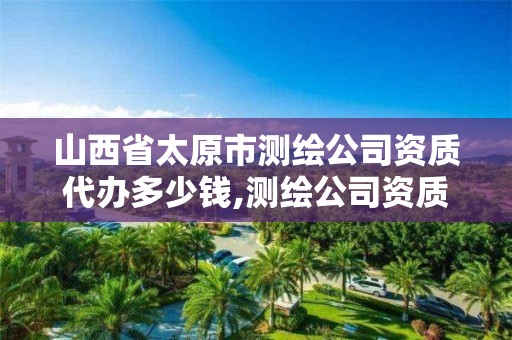 山西省太原市測繪公司資質(zhì)代辦多少錢,測繪公司資質(zhì)要求。