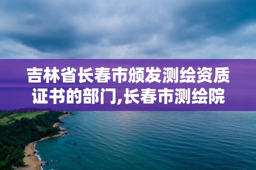 吉林省長春市頒發(fā)測繪資質(zhì)證書的部門,長春市測繪院屬于什么單位。