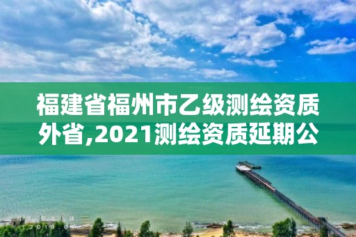 福建省福州市乙級測繪資質外省,2021測繪資質延期公告福建省。